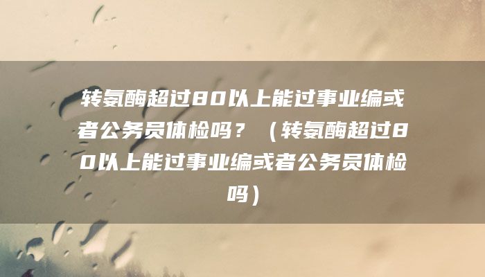转氨酶超过80以上能过事业编或者公务员体检吗？（转氨酶超过80以上能过事业编或者公务员体检吗）
