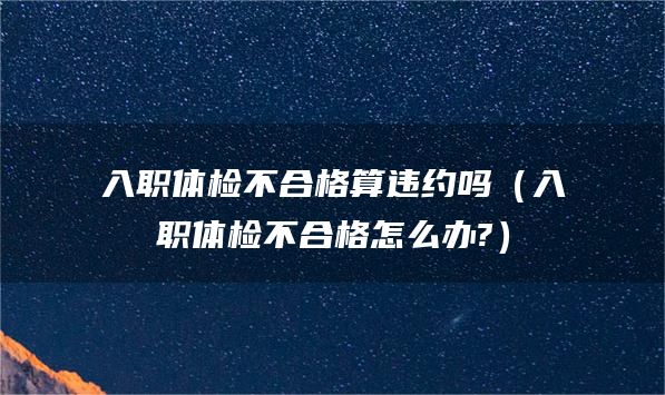 入职体检不合格算违约吗（入职体检不合格怎么办?）