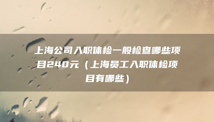 上海公司入职体检一般检查哪些项目240元（上海员工入职体检项目有哪些）