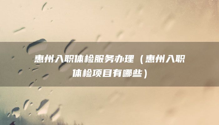 惠州入职体检服务办理（惠州入职体检项目有哪些）