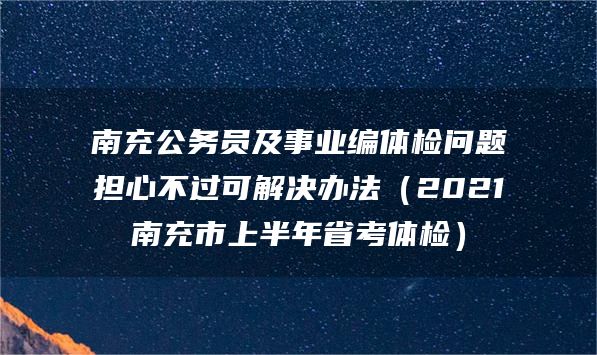 南充公务员及事业编体检问题担心不过可解决办法（2021南充市上半年省考体检）