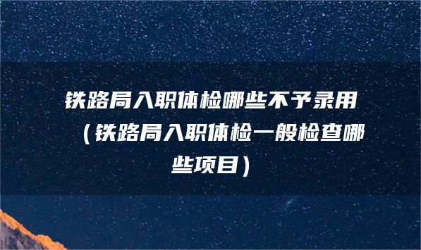 铁路局入职体检哪些不予录用（铁路局入职体检一般检查哪些项目）