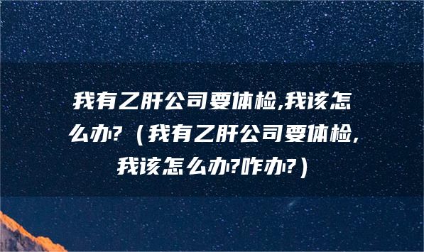 我有乙肝公司要体检,我该怎么办?（我有乙肝公司要体检,我该怎么办?咋办?）