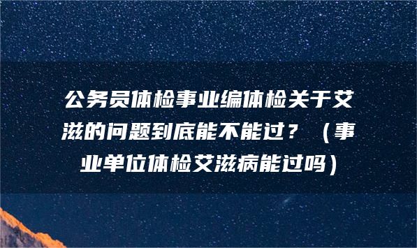 公务员体检事业编体检关于艾滋的问题到底能不能过？（事业单位体检艾滋病能过吗）