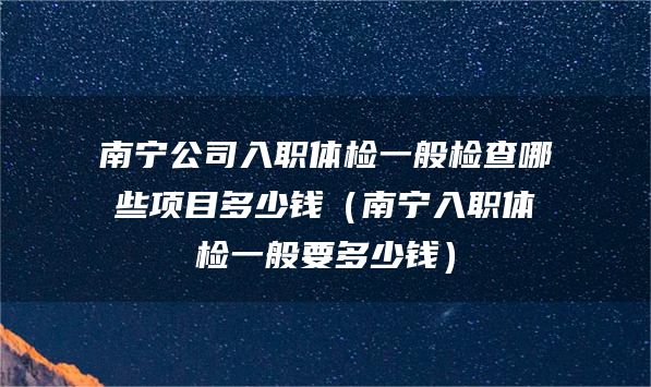 南宁公司入职体检一般检查哪些项目多少钱（南宁入职体检一般要多少钱）