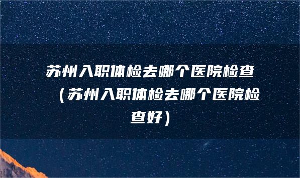 苏州入职体检去哪个医院检查（苏州入职体检去哪个医院检查好）