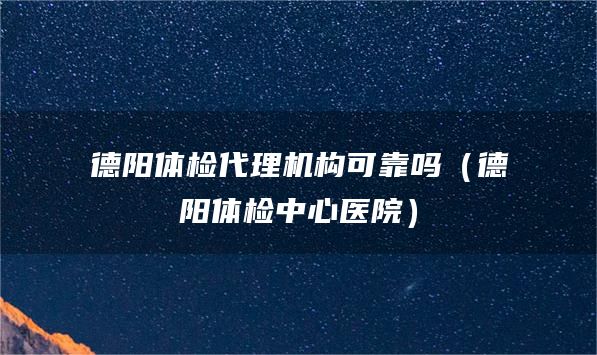 德阳体检代理机构可靠吗（德阳体检中心医院）