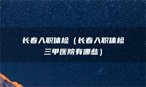 长春入职体检（长春入职体检三甲医院有哪些）