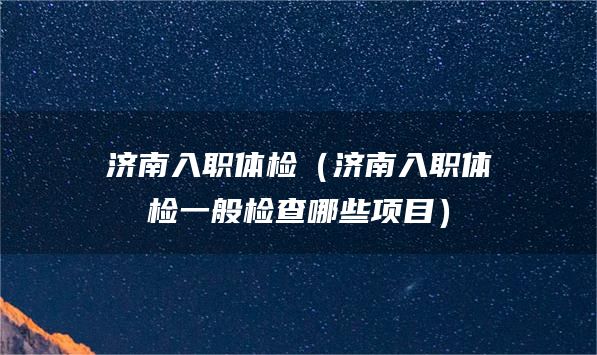 济南入职体检（济南入职体检一般检查哪些项目）