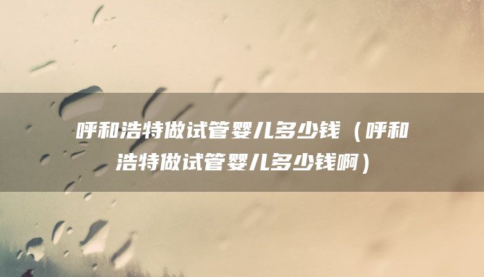 呼和浩特做试管婴儿多少钱（呼和浩特做试管婴儿多少钱啊）