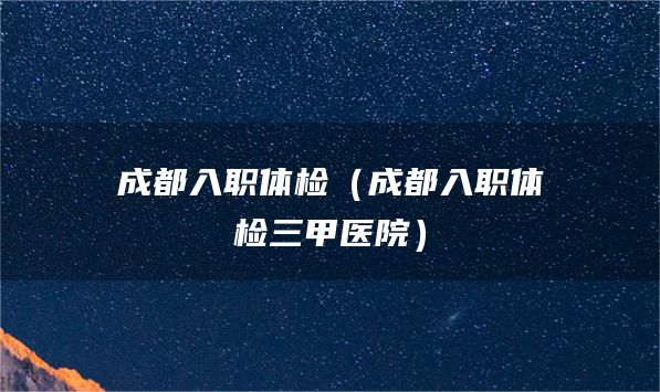 成都入职体检（成都入职体检三甲医院）