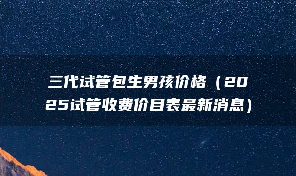 三代试管包生男孩价格（2025试管收费价目表最新消息）